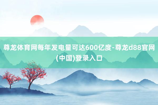 尊龙体育网每年发电量可达600亿度-尊龙d88官网(中国)登录入口