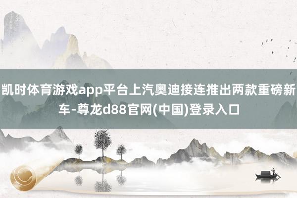 凯时体育游戏app平台上汽奥迪接连推出两款重磅新车-尊龙d88官网(中国)登录入口