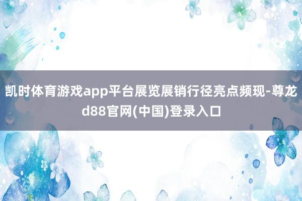 凯时体育游戏app平台展览展销行径亮点频现-尊龙d88官网(中国)登录入口