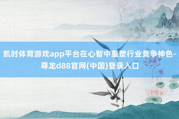 凯时体育游戏app平台在心智中重塑行业竞争神色-尊龙d88官网(中国)登录入口