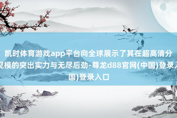 凯时体育游戏app平台向全球展示了其在超高清分解规模的突出实力与无尽后劲-尊龙d88官网(中国)登录入口