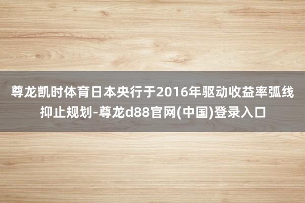 尊龙凯时体育　　日本央行于2016年驱动收益率弧线抑止规划-尊龙d88官网(中国)登录入口