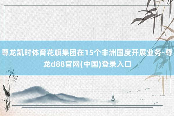 尊龙凯时体育花旗集团在15个非洲国度开展业务-尊龙d88官网(中国)登录入口