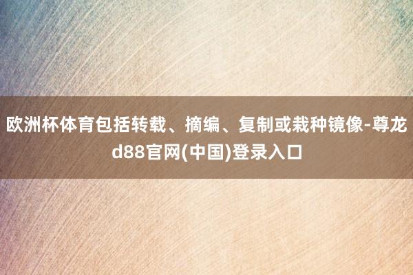 欧洲杯体育包括转载、摘编、复制或栽种镜像-尊龙d88官网(中国)登录入口