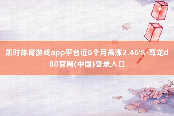 凯时体育游戏app平台近6个月高涨2.46%-尊龙d88官网(中国)登录入口