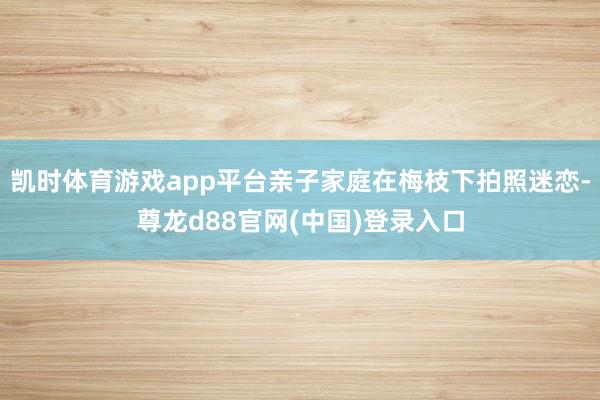 凯时体育游戏app平台亲子家庭在梅枝下拍照迷恋-尊龙d88官网(中国)登录入口