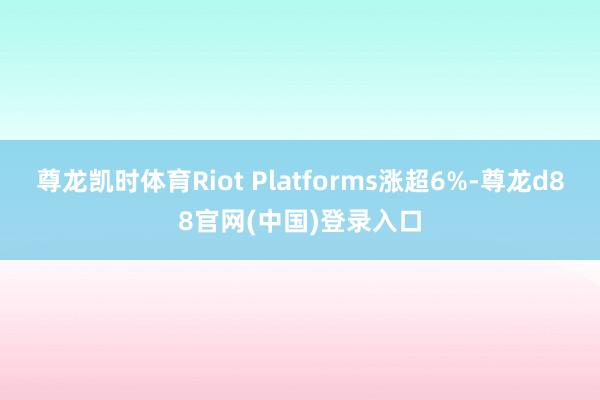 尊龙凯时体育Riot Platforms涨超6%-尊龙d88官网(中国)登录入口