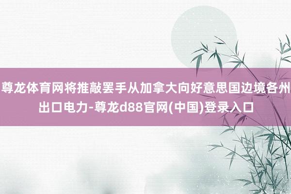 尊龙体育网将推敲罢手从加拿大向好意思国边境各州出口电力-尊龙d88官网(中国)登录入口