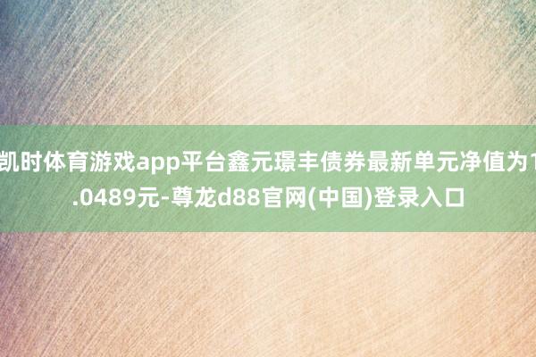 凯时体育游戏app平台鑫元璟丰债券最新单元净值为1.0489元-尊龙d88官网(中国)登录入口