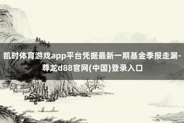凯时体育游戏app平台凭据最新一期基金季报走漏-尊龙d88官网(中国)登录入口