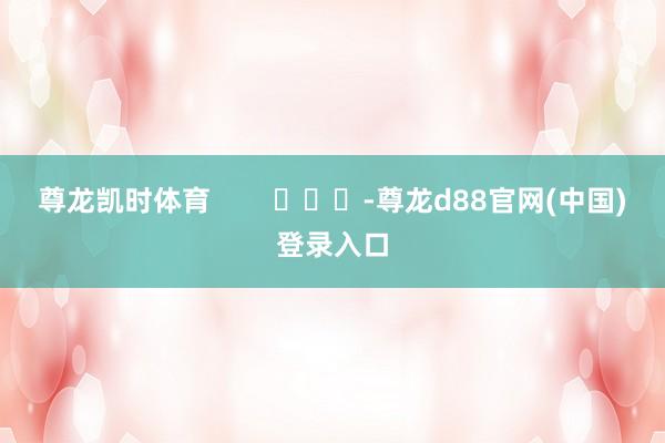 尊龙凯时体育 -尊龙d88官网(中国)登录入口