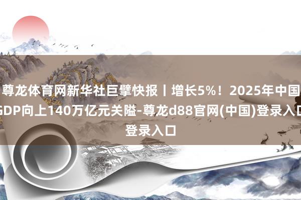 尊龙体育网新华社巨擘快报丨增长5%!2025年中国GDP向上140万亿元关隘-尊龙d88官网(中国)登录入口