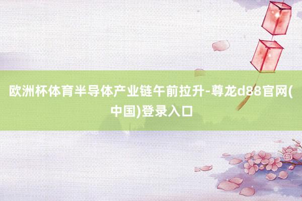 欧洲杯体育半导体产业链午前拉升-尊龙d88官网(中国)登录入口