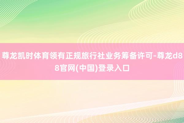 尊龙凯时体育领有正规旅行社业务筹备许可-尊龙d88官网(中国)登录入口