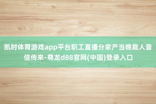 凯时体育游戏app平台职工直播分家产 当晚裁人音信传来-尊龙d88官网(中国)登录入口
