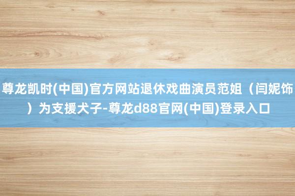 尊龙凯时(中国)官方网站退休戏曲演员范姐（闫妮饰）为支援犬子-尊龙d88官网(中国)登录入口
