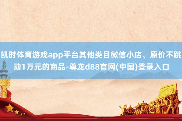 凯时体育游戏app平台其他类目微信小店、原价不跳动1万元的商品-尊龙d88官网(中国)登录入口