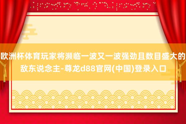 欧洲杯体育玩家将濒临一波又一波强劲且数目盛大的敌东说念主-尊龙d88官网(中国)登录入口