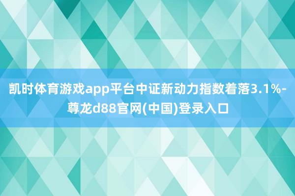 凯时体育游戏app平台中证新动力指数着落3.1%-尊龙d88官网(中国)登录入口