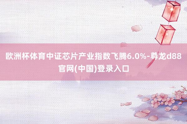 欧洲杯体育中证芯片产业指数飞腾6.0%-尊龙d88官网(中国)登录入口