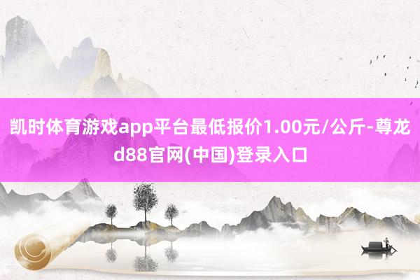 凯时体育游戏app平台最低报价1.00元/公斤-尊龙d88官网(中国)登录入口