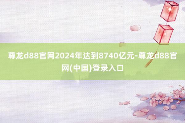 尊龙d88官网2024年达到8740亿元-尊龙d88官网(中国)登录入口