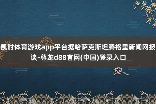 凯时体育游戏app平台据哈萨克斯坦腾格里新闻网报谈-尊龙d88官网(中国)登录入口