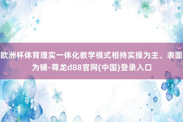 欧洲杯体育理实一体化教学模式相持实操为主、表面为辅-尊龙d88官网(中国)登录入口
