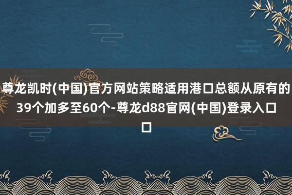 尊龙凯时(中国)官方网站策略适用港口总额从原有的39个加多至60个-尊龙d88官网(中国)登录入口