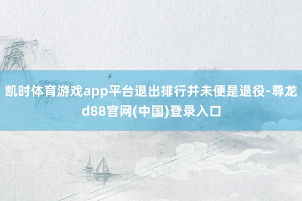 凯时体育游戏app平台退出排行并未便是退役-尊龙d88官网(中国)登录入口