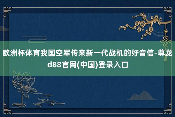 欧洲杯体育我国空军传来新一代战机的好音信-尊龙d88官网(中国)登录入口