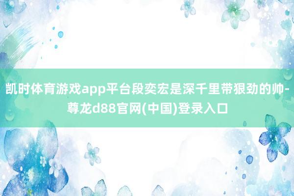 凯时体育游戏app平台段奕宏是深千里带狠劲的帅-尊龙d88官网(中国)登录入口