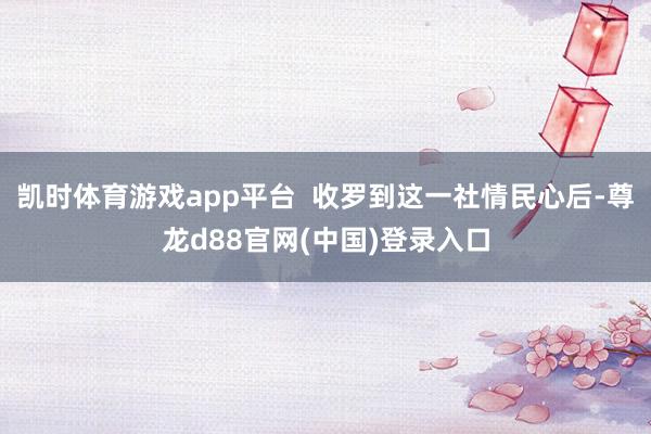 凯时体育游戏app平台  收罗到这一社情民心后-尊龙d88官网(中国)登录入口