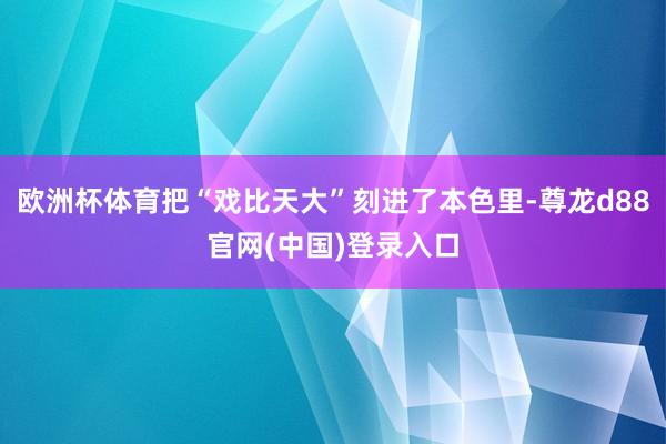 欧洲杯体育把“戏比天大”刻进了本色里-尊龙d88官网(中国)登录入口