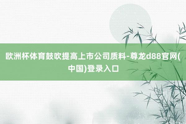 欧洲杯体育鼓吹提高上市公司质料-尊龙d88官网(中国)登录入口