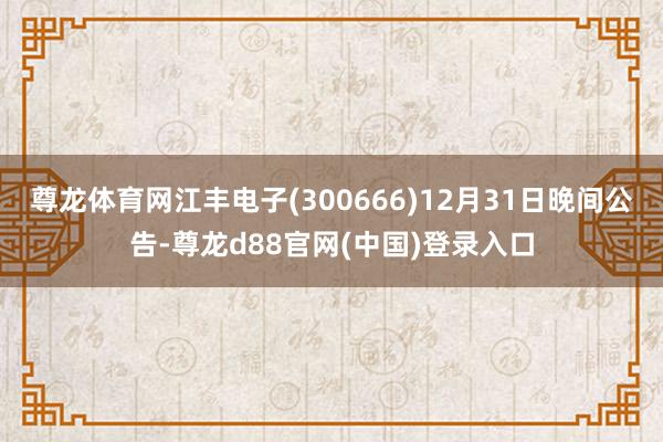 尊龙体育网江丰电子(300666)12月31日晚间公告-尊龙d88官网(中国)登录入口