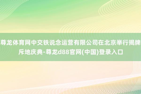 尊龙体育网中交铁说念运营有限公司在北京举行揭牌斥地庆典-尊龙d88官网(中国)登录入口