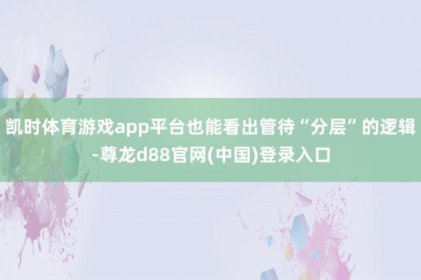 凯时体育游戏app平台也能看出管待“分层”的逻辑-尊龙d88官网(中国)登录入口