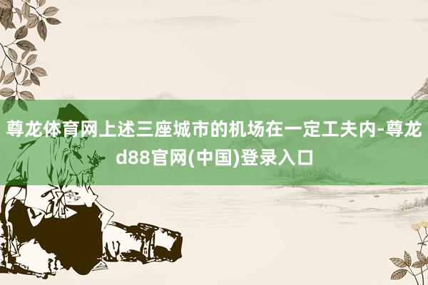 尊龙体育网上述三座城市的机场在一定工夫内-尊龙d88官网(中国)登录入口