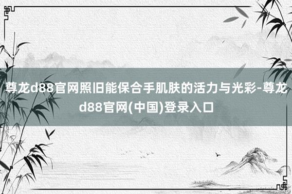 尊龙d88官网照旧能保合手肌肤的活力与光彩-尊龙d88官网(中国)登录入口