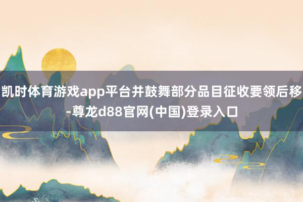 凯时体育游戏app平台并鼓舞部分品目征收要领后移-尊龙d88官网(中国)登录入口
