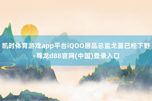 凯时体育游戏app平台iQOO居品总监戈蓝已经下野-尊龙d88官网(中国)登录入口