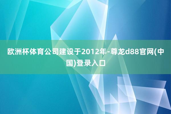 欧洲杯体育公司建设于2012年-尊龙d88官网(中国)登录入口