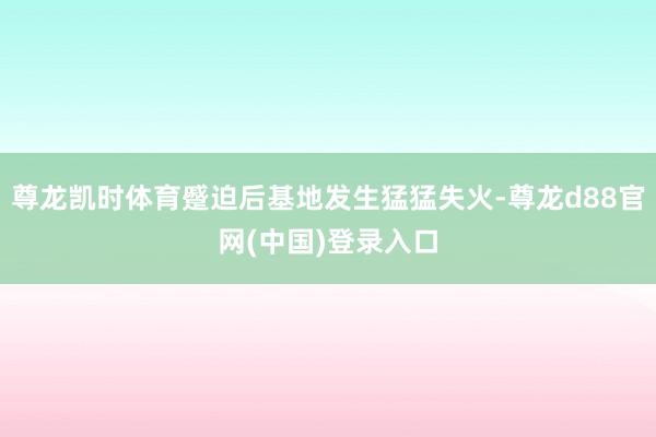 尊龙凯时体育蹙迫后基地发生猛猛失火-尊龙d88官网(中国)登录入口