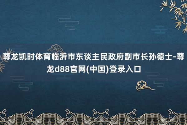 尊龙凯时体育临沂市东谈主民政府副市长孙德士-尊龙d88官网(中国)登录入口