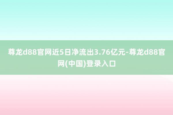 尊龙d88官网近5日净流出3.76亿元-尊龙d88官网(中国)登录入口