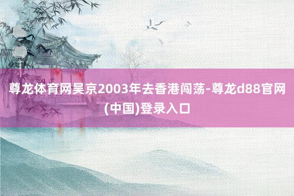 尊龙体育网吴京2003年去香港闯荡-尊龙d88官网(中国)登录入口