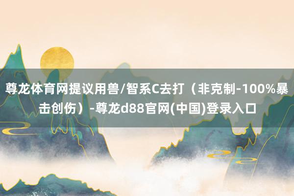 尊龙体育网提议用兽/智系C去打(非克制-100%暴击创伤)-尊龙d88官网(中国)登录入口