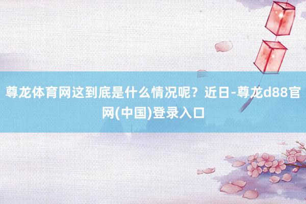 尊龙体育网这到底是什么情况呢?近日-尊龙d88官网(中国)登录入口