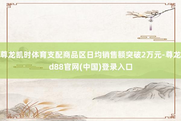 尊龙凯时体育支配商品区日均销售额突破2万元-尊龙d88官网(中国)登录入口